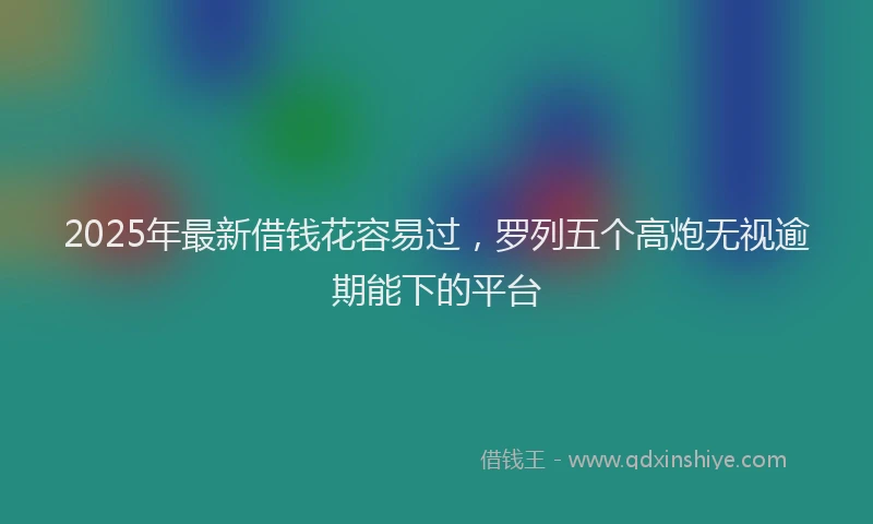 2025年最新借钱花容易过，罗列五个高炮无视逾期能下的平台