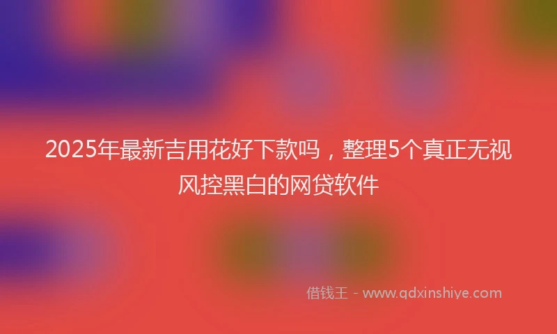 2025年最新吉用花好下款吗，整理5个真正无视风控黑白的网贷软件