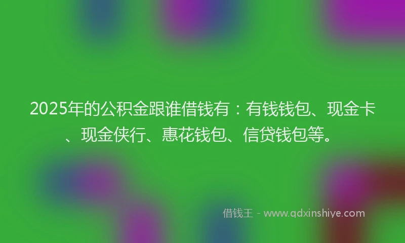 2025年的公积金跟谁借钱有：有钱钱包、现金卡、现金侠行、惠花钱包、信贷钱包等。