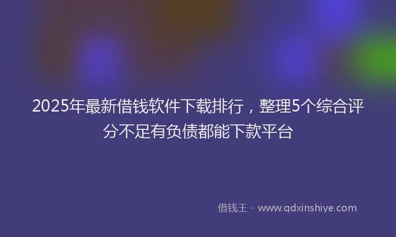 2025年最新借钱软件下载排行，整理5个综合评分不足有负债都能下款平台