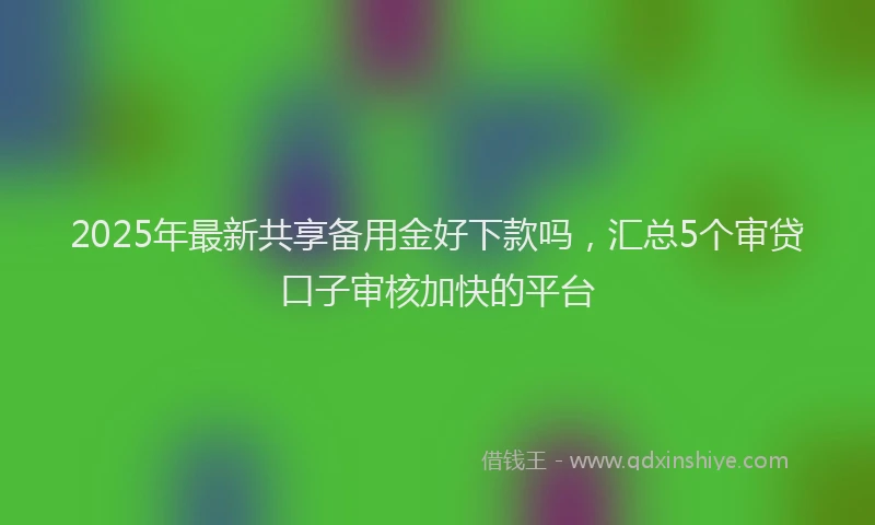 2025年最新共享备用金好下款吗，汇总5个审贷口子审核加快的平台