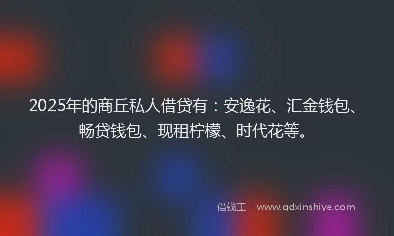 2025年的商丘私人借贷有：安逸花、汇金钱包、畅贷钱包、现租柠檬、时代花等。