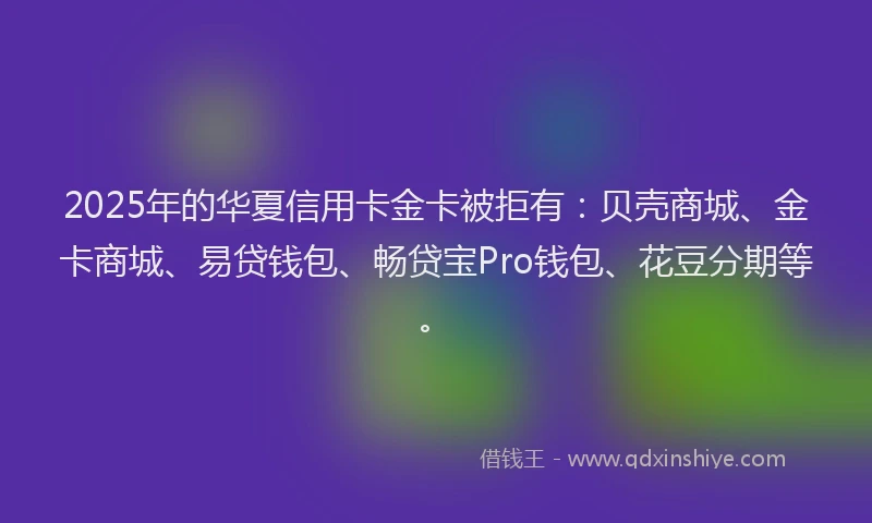 2025年的华夏信用卡金卡被拒有：贝壳商城、金卡商城、易贷钱包、畅贷宝Pro钱包、花豆分期等。