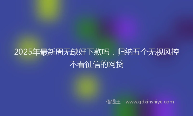 2025年最新周无缺好下款吗，归纳五个无视风控不看征信的网贷