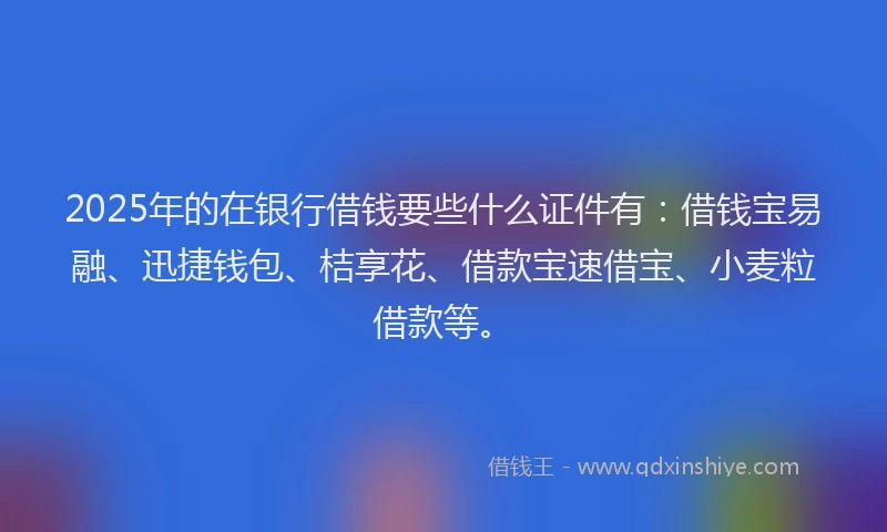 2025年的在银行借钱要些什么证件有：借钱宝易融、迅捷钱包、桔享花、借款宝速借宝、小麦粒借款等。