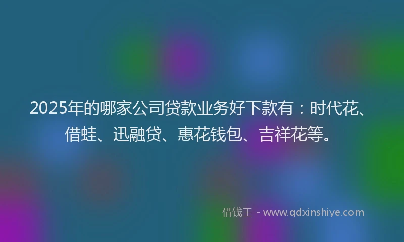 2025年的哪家公司贷款业务好下款有：时代花、借蛙、迅融贷、惠花钱包、吉祥花等。