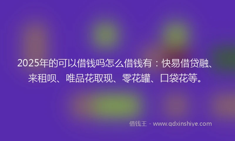 2025年的可以借钱吗怎么借钱有：快易借贷融、来租呗、唯品花取现、零花罐、口袋花等。