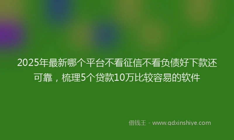 2025年最新哪个平台不看征信不看负债好下款还可靠，梳理5个贷款10万比较容易的软件