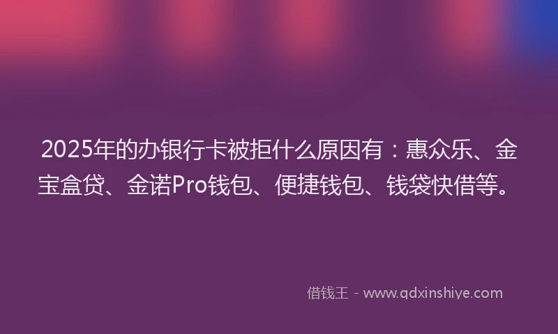 2025年的办银行卡被拒什么原因有：惠众乐、金宝盒贷、金诺Pro钱包、便捷钱包、钱袋快借等。