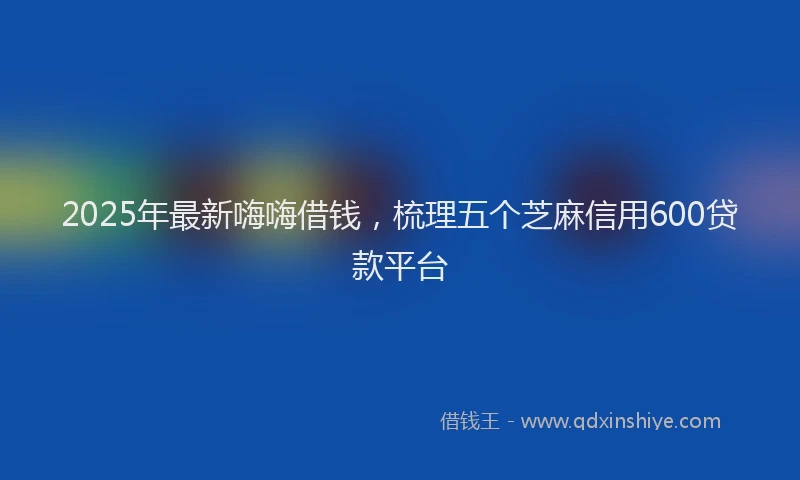 2025年最新嗨嗨借钱，梳理五个芝麻信用600贷款平台