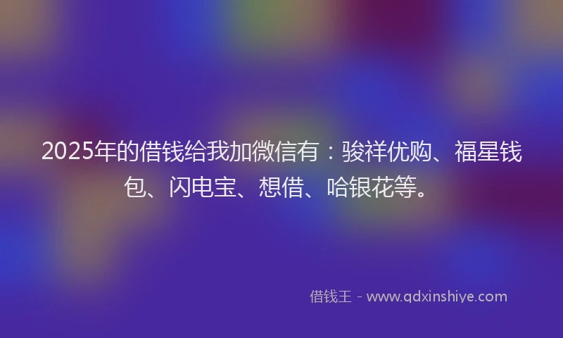 2025年的借钱给我加微信有：骏祥优购、福星钱包、闪电宝、想借、哈银花等。