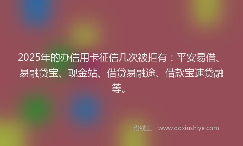 2025年的办信用卡征信几次被拒有：平安易借、易融贷宝、现金站、借贷易融途、借款宝速贷融等。