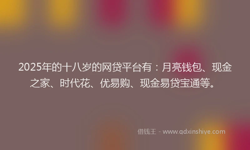 2025年的十八岁的网贷平台有：月亮钱包、现金之家、时代花、优易购、现金易贷宝通等。