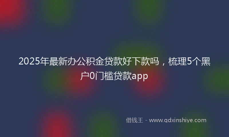 2025年最新办公积金贷款好下款吗，梳理5个黑户0门槛贷款app