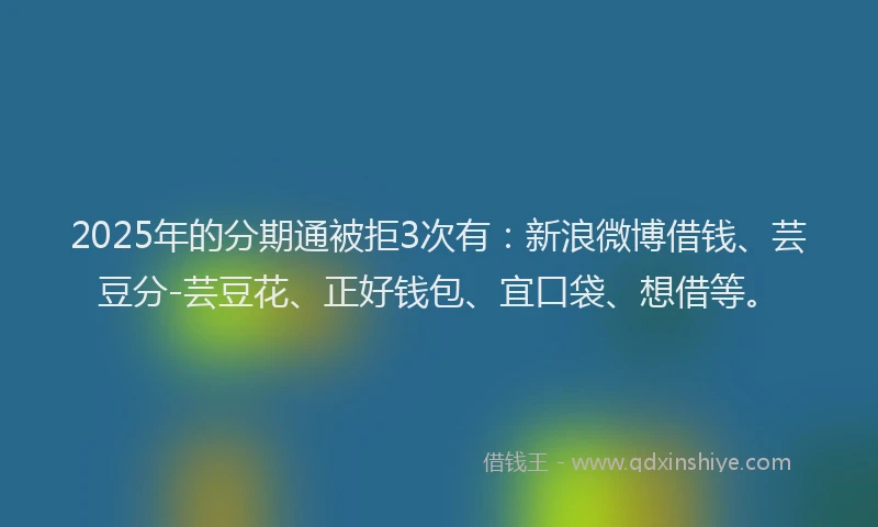 2025年的分期通被拒3次有：新浪微博借钱、芸豆分-芸豆花、正好钱包、宜口袋、想借等。
