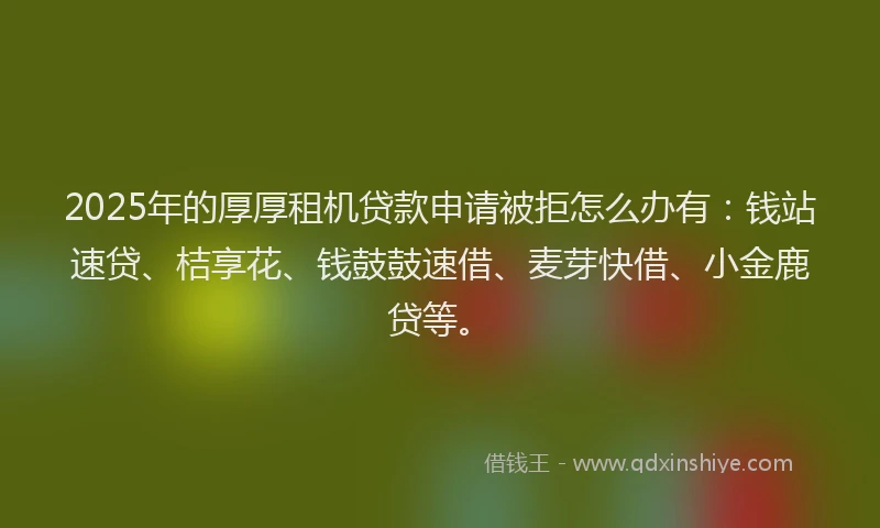 2025年的厚厚租机贷款申请被拒怎么办有：钱站速贷、桔享花、钱鼓鼓速借、麦芽快借、小金鹿贷等。