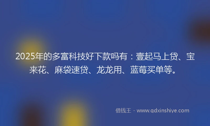 2025年的多富科技好下款吗有：壹起马上贷、宝来花、麻袋速贷、龙龙用、蓝莓买单等。