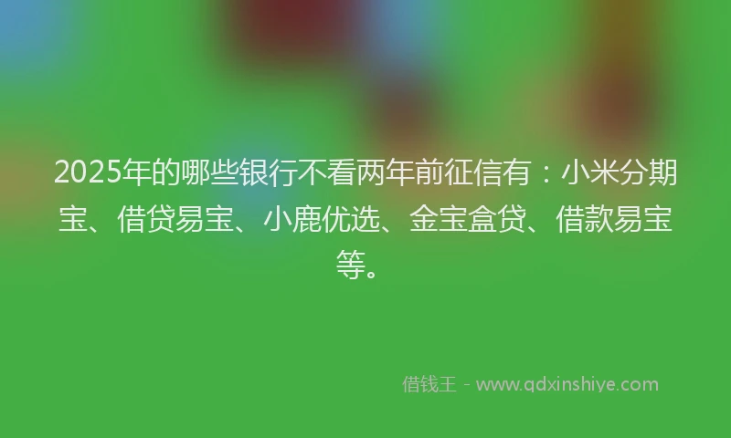 2025年的哪些银行不看两年前征信有：小米分期宝、借贷易宝、小鹿优选、金宝盒贷、借款易宝等。