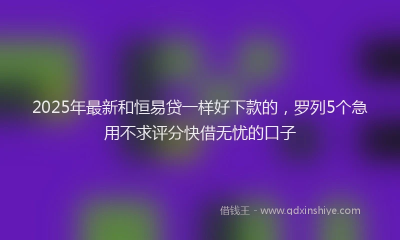 2025年最新和恒易贷一样好下款的，罗列5个急用不求评分快借无忧的口子