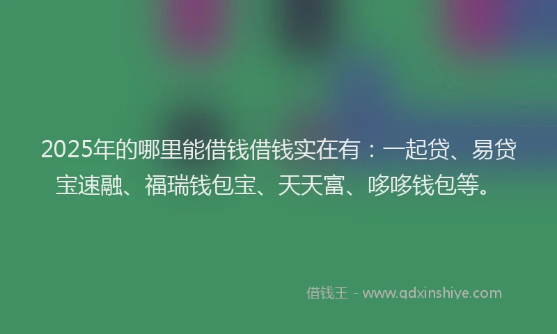 2025年的哪里能借钱借钱实在有：一起贷、易贷宝速融、福瑞钱包宝、天天富、哆哆钱包等。