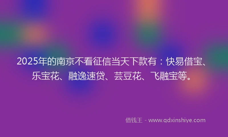 2025年的南京不看征信当天下款有：快易借宝、乐宝花、融逸速贷、芸豆花、飞融宝等。