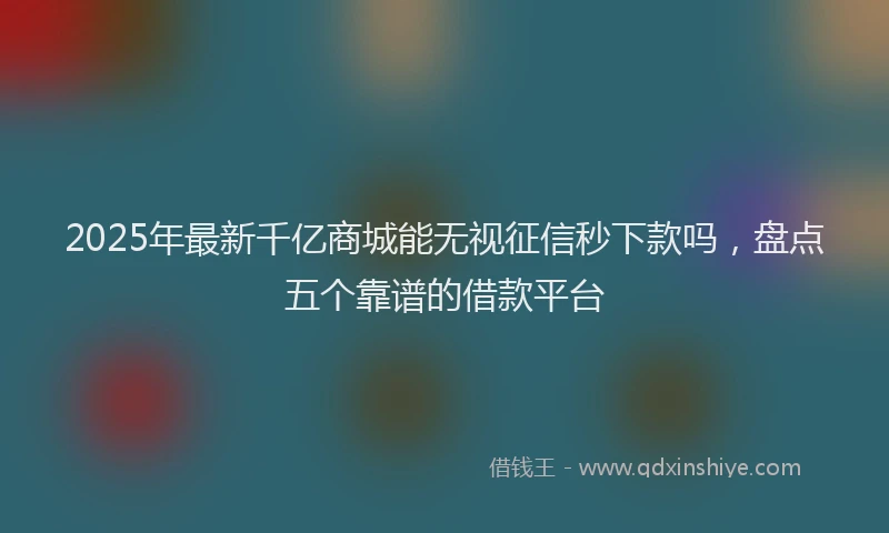 2025年最新千亿商城能无视征信秒下款吗，盘点五个靠谱的借款平台