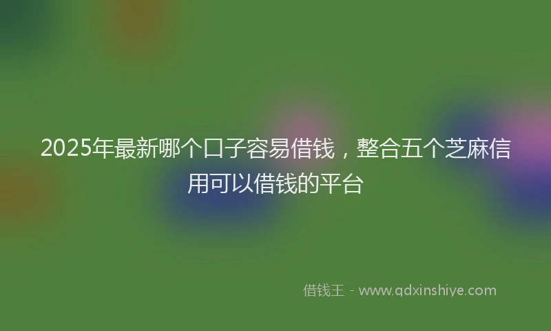 2025年最新哪个口子容易借钱，整合五个芝麻信用可以借钱的平台