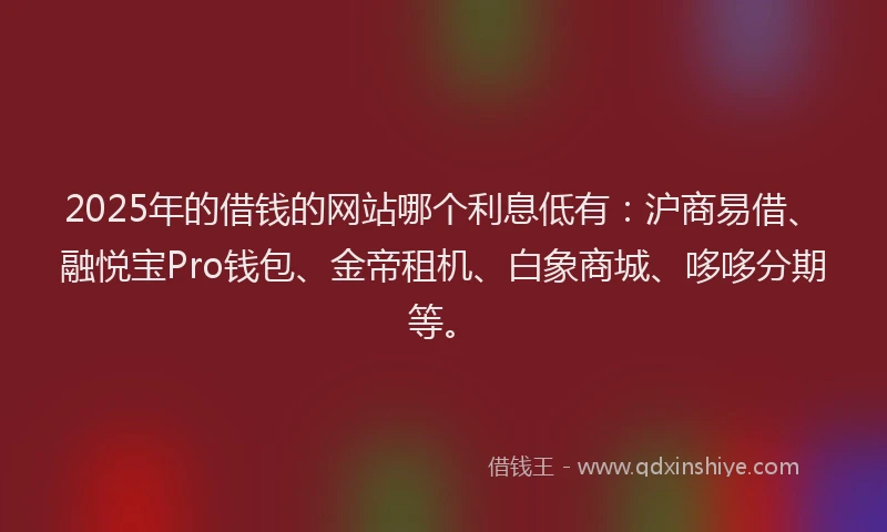 2025年的借钱的网站哪个利息低有：沪商易借、融悦宝Pro钱包、金帝租机、白象商城、哆哆分期等。