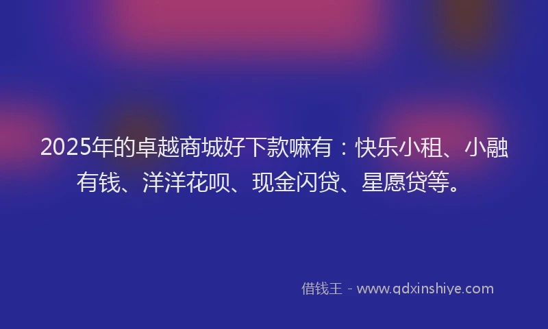 2025年的卓越商城好下款嘛有：快乐小租、小融有钱、洋洋花呗、现金闪贷、星愿贷等。