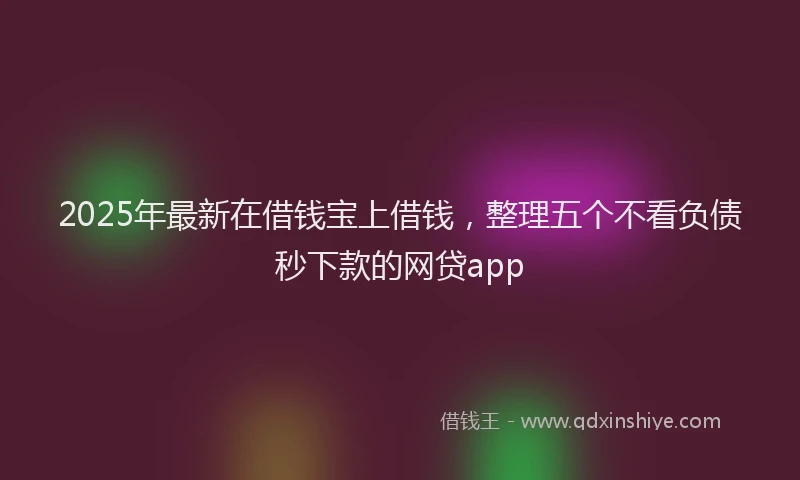 2025年最新在借钱宝上借钱，整理五个不看负债秒下款的网贷app