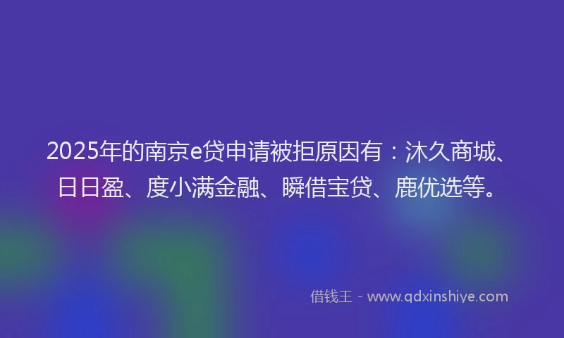 2025年的南京e贷申请被拒原因有：沐久商城、日日盈、度小满金融、瞬借宝贷、鹿优选等。
