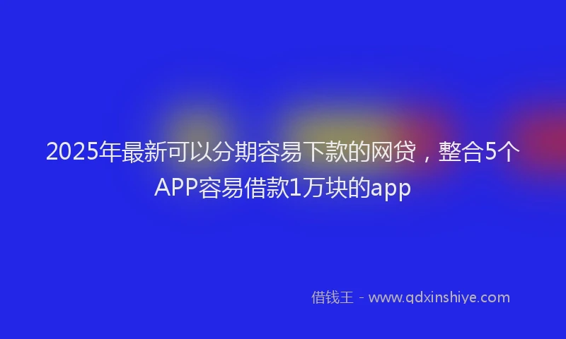 2025年最新可以分期容易下款的网贷，整合5个APP容易借款1万块的app