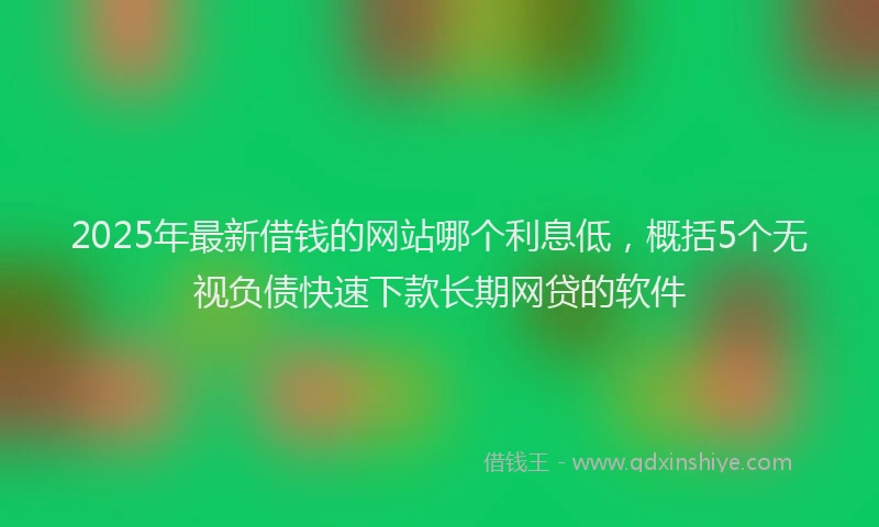 2025年最新借钱的网站哪个利息低，概括5个无视负债快速下款长期网贷的软件