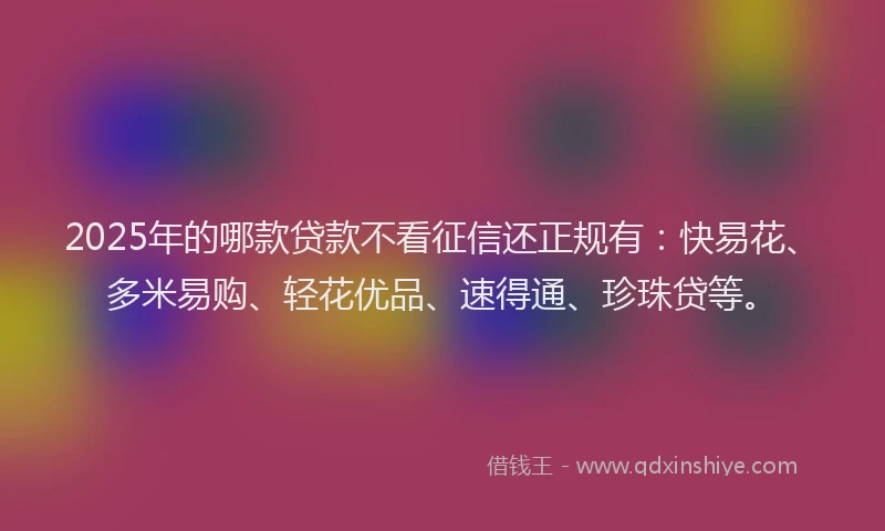 2025年的哪款贷款不看征信还正规有：快易花、多米易购、轻花优品、速得通、珍珠贷等。