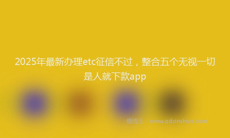 2025年最新办理etc征信不过，整合五个无视一切是人就下款app