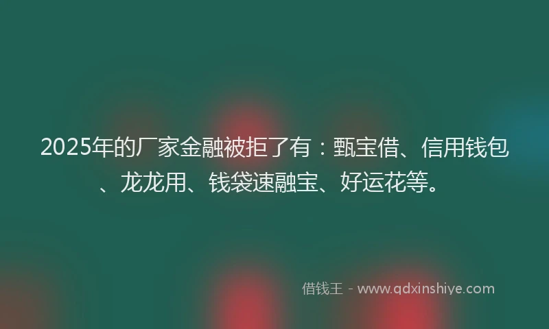 2025年的厂家金融被拒了有：甄宝借、信用钱包、龙龙用、钱袋速融宝、好运花等。