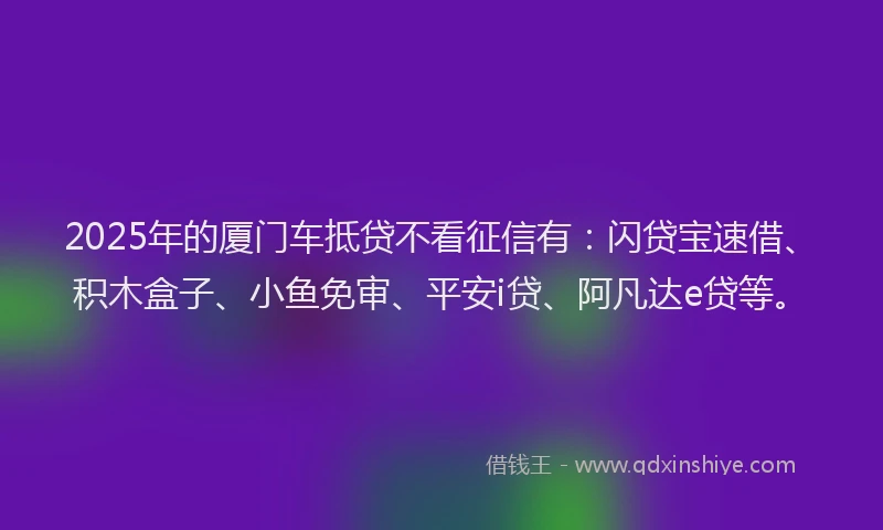 2025年的厦门车抵贷不看征信有：闪贷宝速借、积木盒子、小鱼免审、平安i贷、阿凡达e贷等。