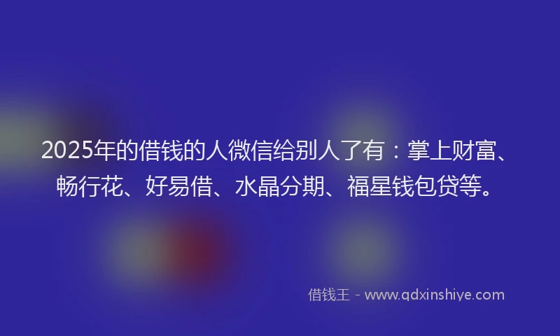 2025年的借钱的人微信给别人了有：掌上财富、畅行花、好易借、水晶分期、福星钱包贷等。