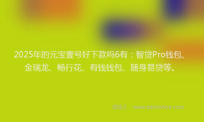 2025年的元宝壹号好下款吗6有：智贷Pro钱包、金瑞龙、畅行花、有钱钱包、随身易贷等。