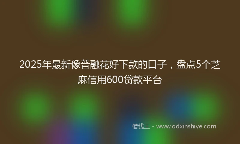 2025年最新像普融花好下款的口子，盘点5个芝麻信用600贷款平台