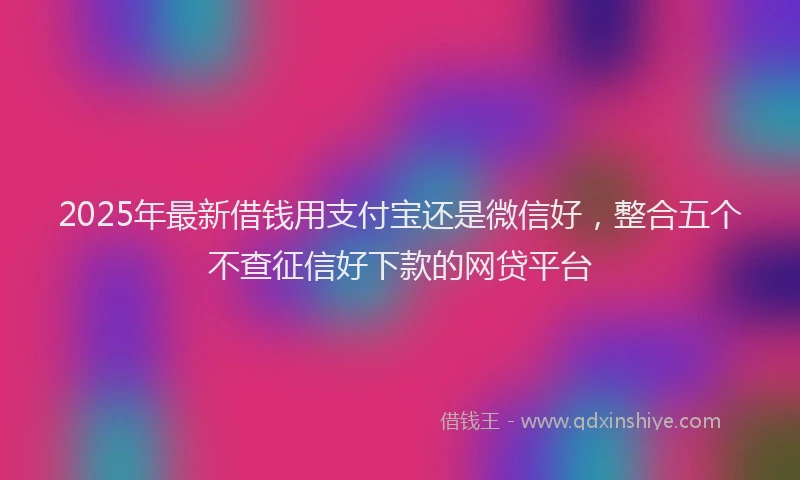 2025年最新借钱用支付宝还是微信好，整合五个不查征信好下款的网贷平台