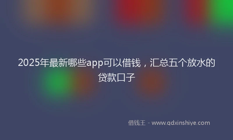 2025年最新哪些app可以借钱，汇总五个放水的贷款口子
