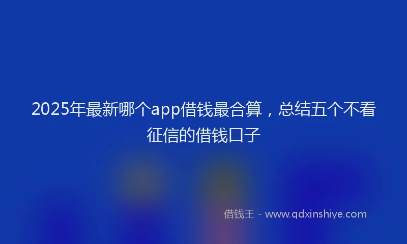 2025年最新哪个app借钱最合算，总结五个不看征信的借钱口子