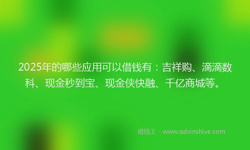 2025年的哪些应用可以借钱有：吉祥购、滴滴数科、现金秒到宝、现金侠快融、千亿商城等。
