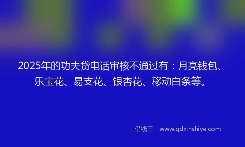 2025年的功夫贷电话审核不通过有：月亮钱包、乐宝花、易支花、银杏花、移动白条等。