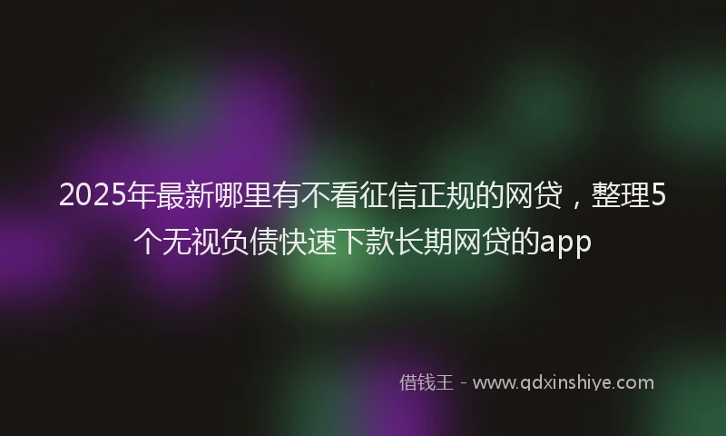 2025年最新哪里有不看征信正规的网贷，整理5个无视负债快速下款长期网贷的app