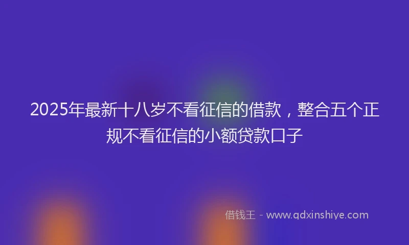 2025年最新十八岁不看征信的借款，整合五个正规不看征信的小额贷款口子