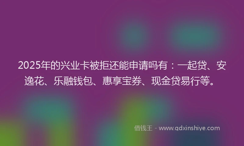 2025年的兴业卡被拒还能申请吗有：一起贷、安逸花、乐融钱包、惠享宝券、现金贷易行等。