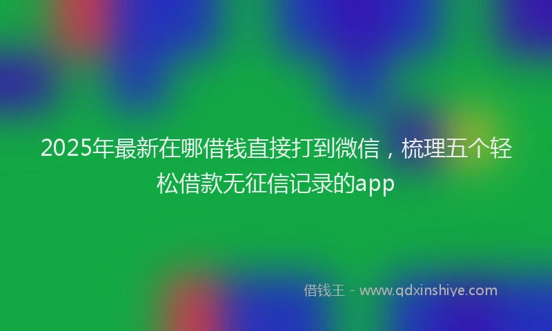 2025年最新在哪借钱直接打到微信，梳理五个轻松借款无征信记录的app
