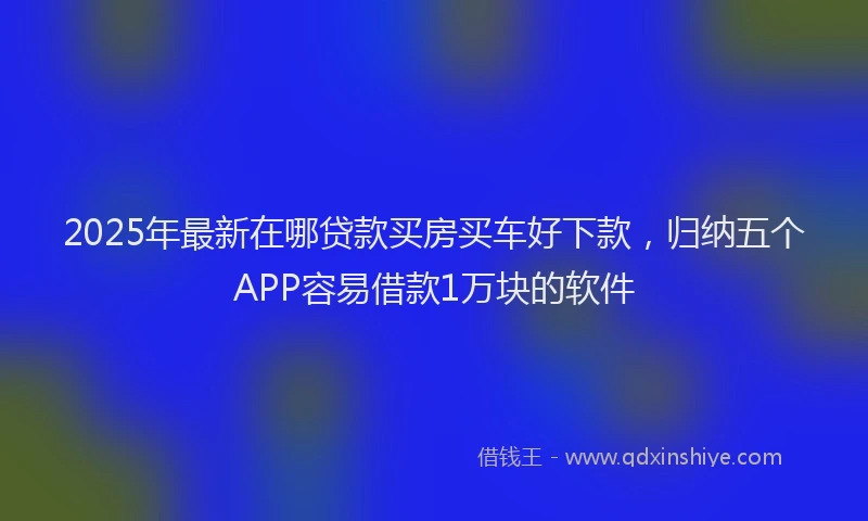 2025年最新在哪贷款买房买车好下款，归纳五个APP容易借款1万块的软件